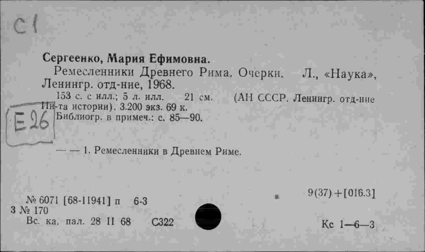 ﻿Сергеенко, Мария Ефимовна.
Ремесленники Древнего Рима. Очерки. Л., «Наука», Ленингр. отд-ние, 19*68.
153 -с. с илл.; 5 л. илл. 21 см. (АН СССР. Ленингр. отд-ние -та истории). 3.200 экз. 69 к.
Библиогр. в примеч.: с. 85—90.
----1. Ремесленники в Древнем Риме.
№ 6071 [68-11941] п 6-3
3 № 170
Вс. ка. пал. 28 II 68
С322
9(37)+[016.3]
Кс 1-6-3